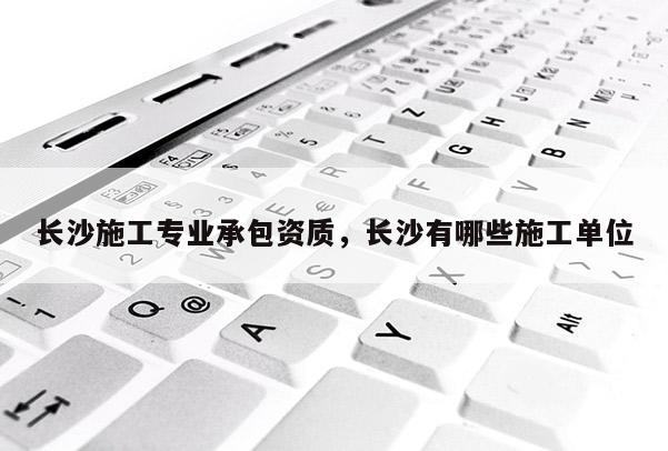 長沙施工專業(yè)承包資質(zhì)，長沙有哪些施工單位