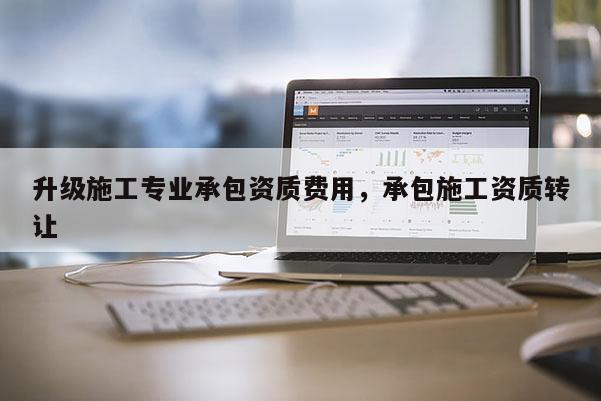升級施工專業(yè)承包資質費用，承包施工資質轉讓