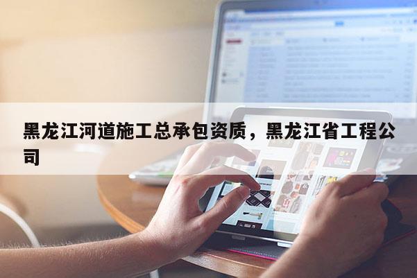 黑龍江河道施工總承包資質，黑龍江省工程公司