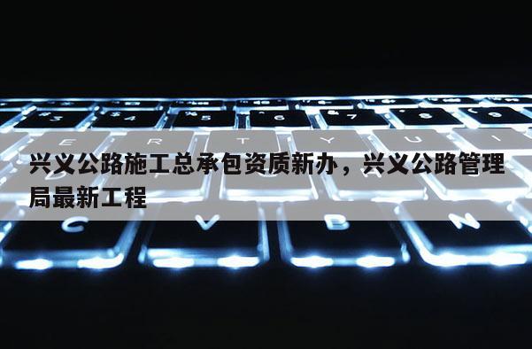 興義公路施工總承包資質新辦，興義公路管理局最新工程