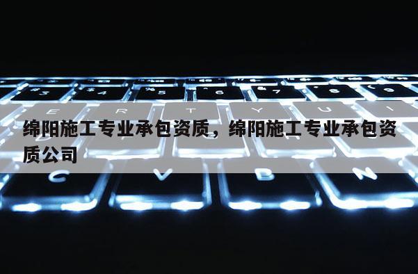 綿陽施工專業(yè)承包資質(zhì)，綿陽施工專業(yè)承包資質(zhì)公司