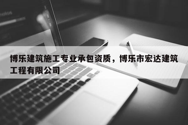 博樂建筑施工專業承包資質，博樂市宏達建筑工程有限公司