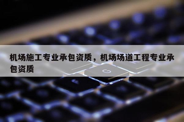 機(jī)場施工專業(yè)承包資質(zhì)，機(jī)場場道工程專業(yè)承包資質(zhì)