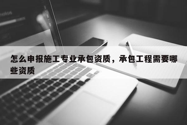 怎么申報施工專業承包資質，承包工程需要哪些資質