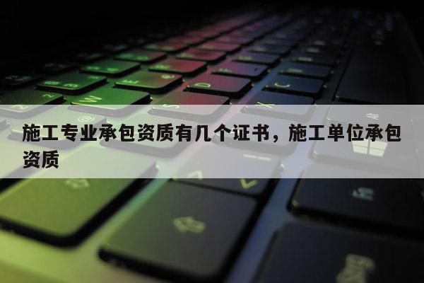 施工專業(yè)承包資質(zhì)有幾個(gè)證書，施工單位承包資質(zhì)