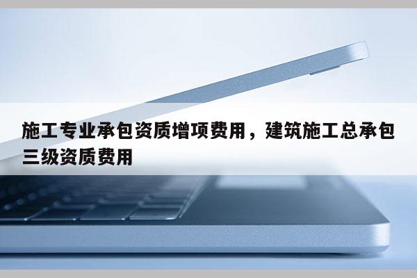 施工專業承包資質增項費用，建筑施工總承包三級資質費用