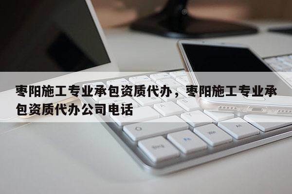 棗陽施工專業承包資質代辦，棗陽施工專業承包資質代辦公司電話