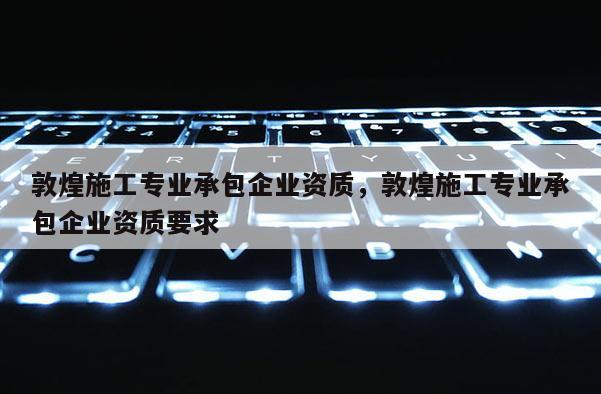 敦煌施工專業承包企業資質，敦煌施工專業承包企業資質要求
