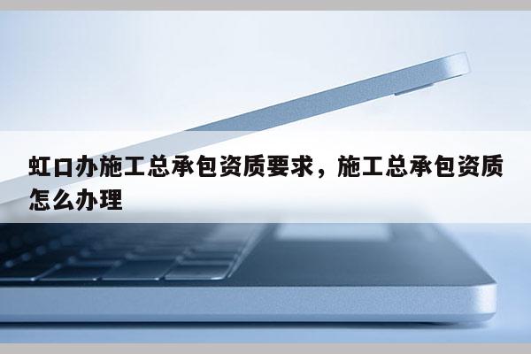 虹口辦施工總承包資質(zhì)要求，施工總承包資質(zhì)怎么辦理