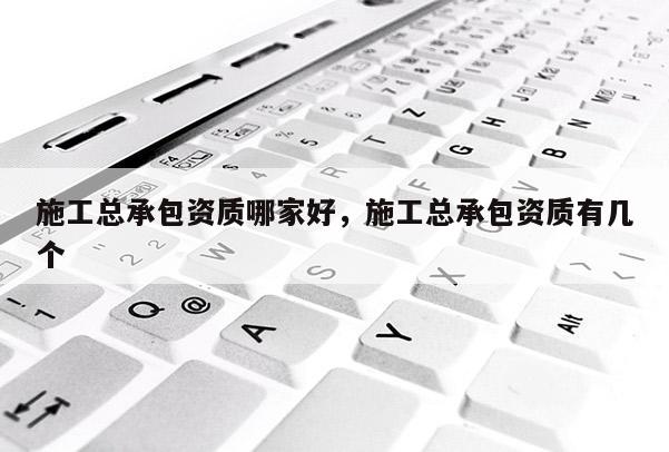 施工總承包資質哪家好，施工總承包資質有幾個