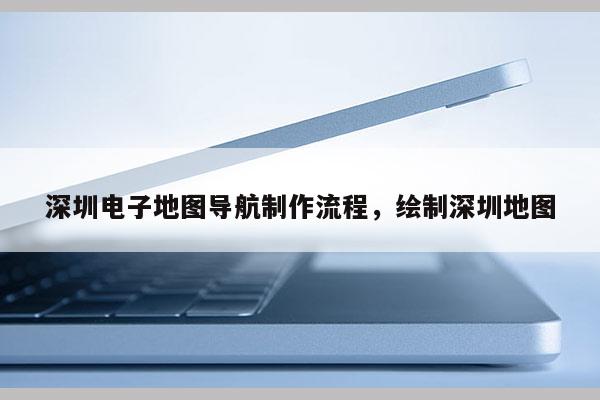 深圳電子地圖導航制作流程，繪制深圳地圖