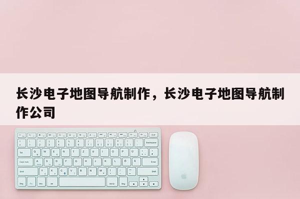 長沙電子地圖導航制作，長沙電子地圖導航制作公司