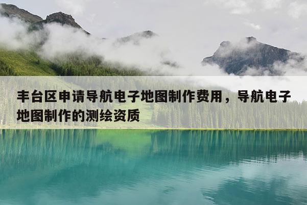 豐臺區申請導航電子地圖制作費用，導航電子地圖制作的測繪資質