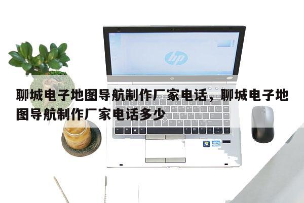 聊城電子地圖導航制作廠家電話，聊城電子地圖導航制作廠家電話多少