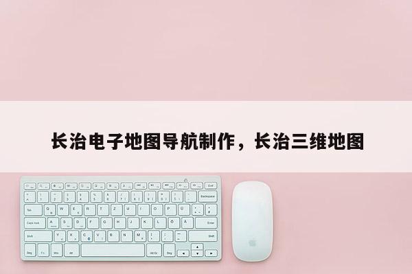 長治電子地圖導航制作，長治三維地圖