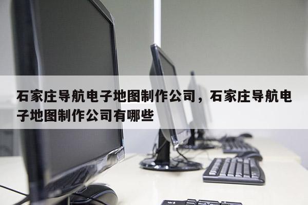 石家莊導航電子地圖制作公司，石家莊導航電子地圖制作公司有哪些