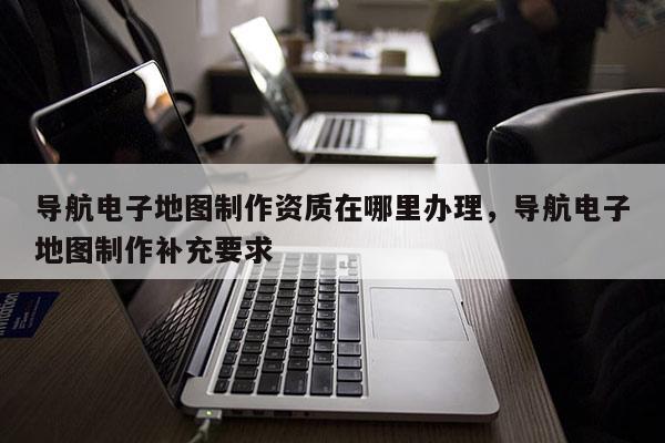 導航電子地圖制作資質在哪里辦理，導航電子地圖制作補充要求