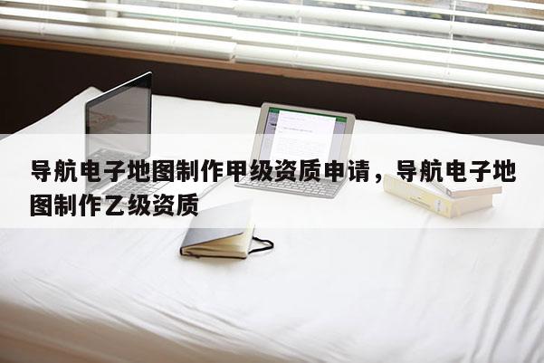 導(dǎo)航電子地圖制作甲級資質(zhì)申請，導(dǎo)航電子地圖制作乙級資質(zhì)