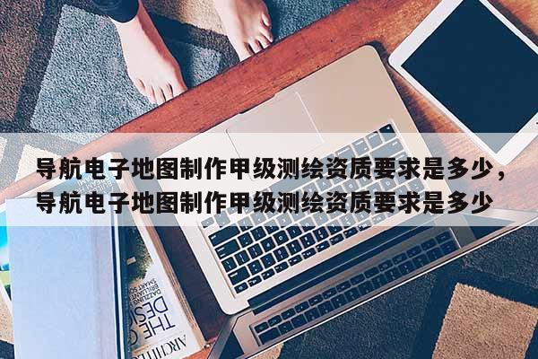 導航電子地圖制作甲級測繪資質要求是多少，導航電子地圖制作甲級測繪資質要求是多少