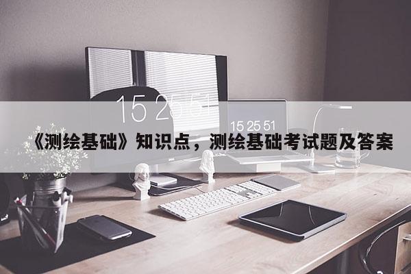 《測繪基礎(chǔ)》知識點，測繪基礎(chǔ)考試題及答案