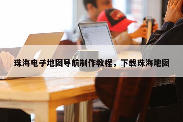 珠海電子地圖導航制作教程，下載珠海地圖