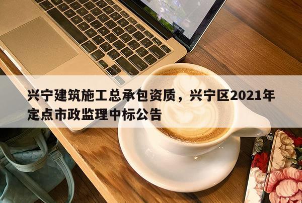 興寧建筑施工總承包資質，興寧區2021年定點市政監理中標公告
