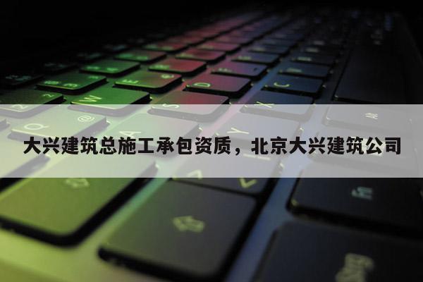 大興建筑總施工承包資質，北京大興建筑公司