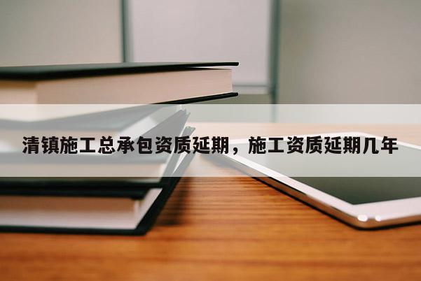 清鎮施工總承包資質延期，施工資質延期幾年