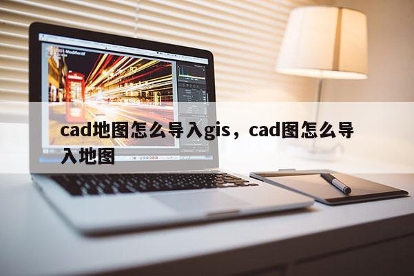 cad地圖怎么導(dǎo)入gis，cad圖怎么導(dǎo)入地圖