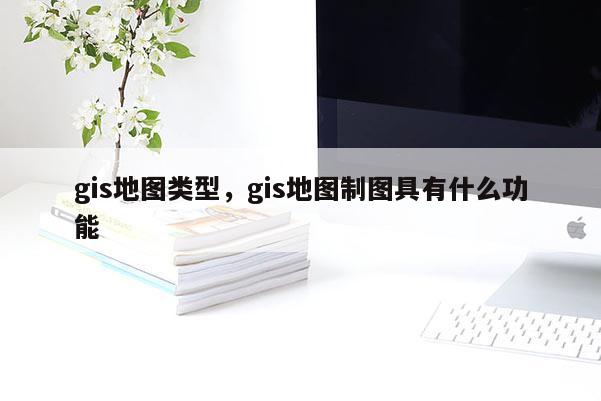 gis地圖類型，gis地圖制圖具有什么功能