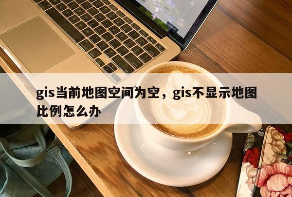 gis當前地圖空間為空，gis不顯示地圖比例怎么辦