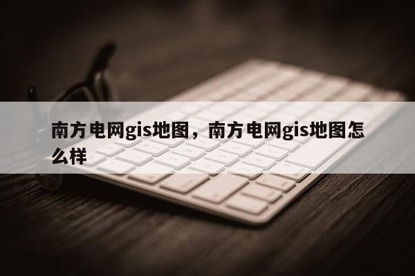 南方電網(wǎng)gis地圖，南方電網(wǎng)gis地圖怎么樣