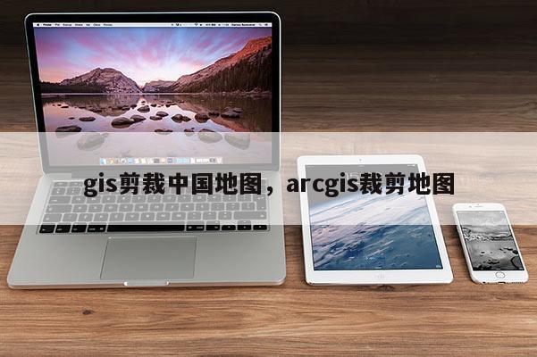 gis剪裁中國地圖，arcgis裁剪地圖