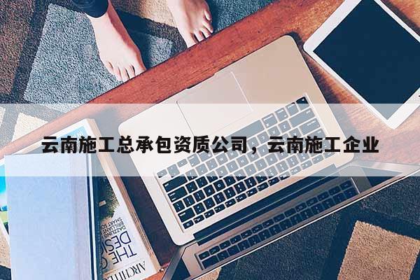 云南施工總承包資質(zhì)公司，云南施工企業(yè)