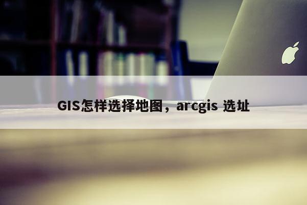 GIS怎樣選擇地圖，arcgis 選址