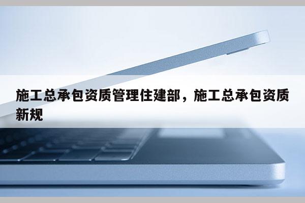 施工總承包資質(zhì)管理住建部，施工總承包資質(zhì)新規(guī)