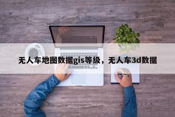 無人車地圖數(shù)據(jù)gis等級，無人車3d數(shù)據(jù)