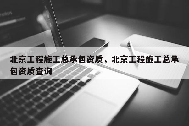 北京工程施工總承包資質，北京工程施工總承包資質查詢