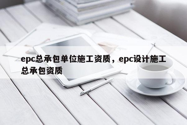 epc總承包單位施工資質(zhì)，epc設(shè)計(jì)施工總承包資質(zhì)