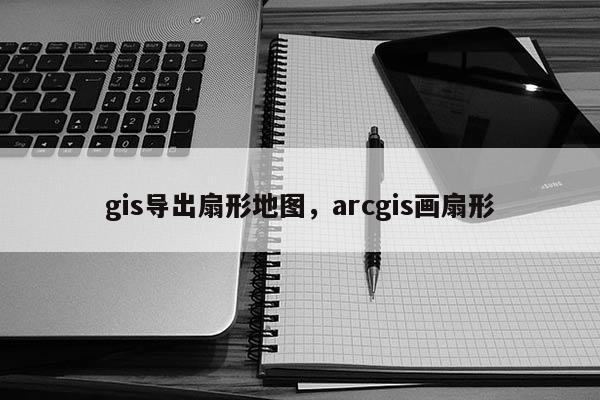 gis導出扇形地圖，arcgis畫扇形