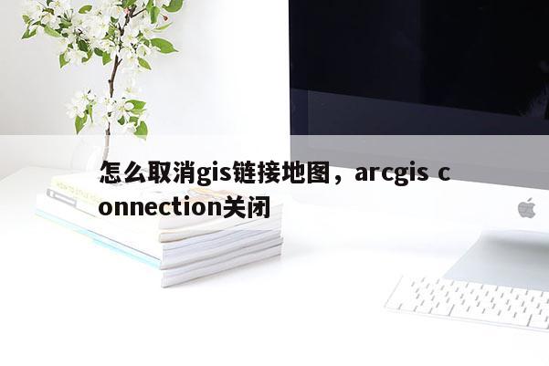 怎么取消gis鏈接地圖，arcgis connection關閉