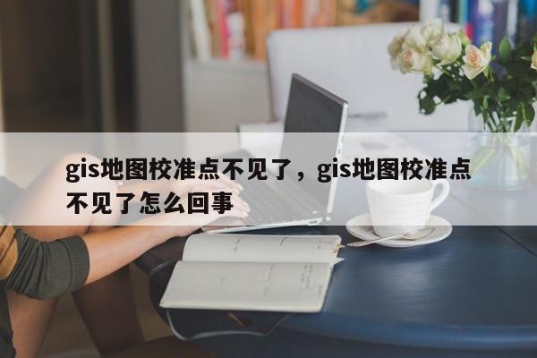 gis地圖校準點不見了，gis地圖校準點不見了怎么回事